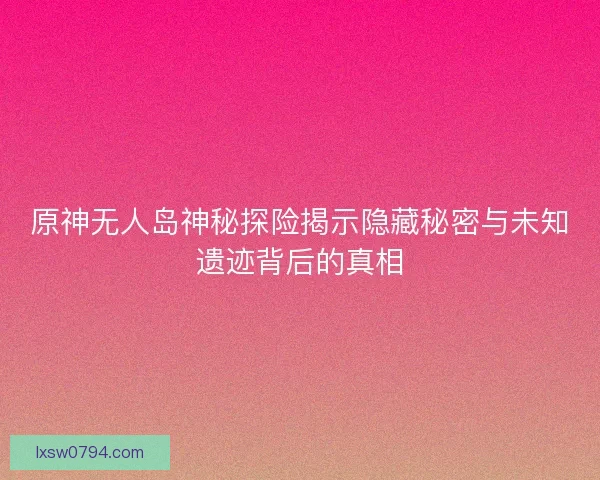 原神无人岛神秘探险揭示隐藏秘密与未知遗迹背后的真相