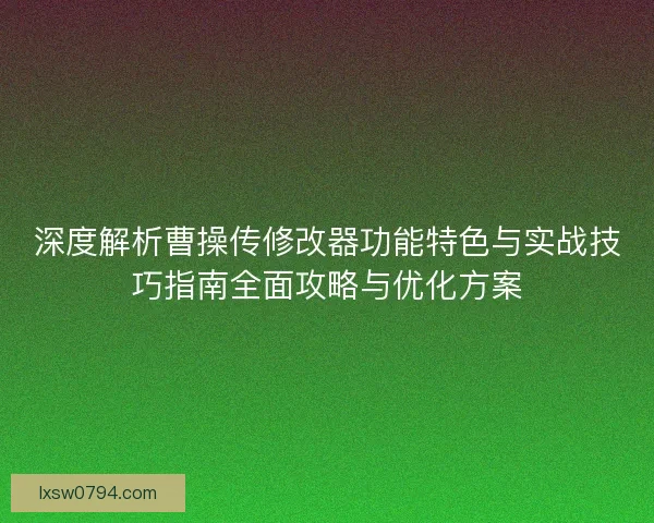 深度解析曹操传修改器功能特色与实战技巧指南全面攻略与优化方案