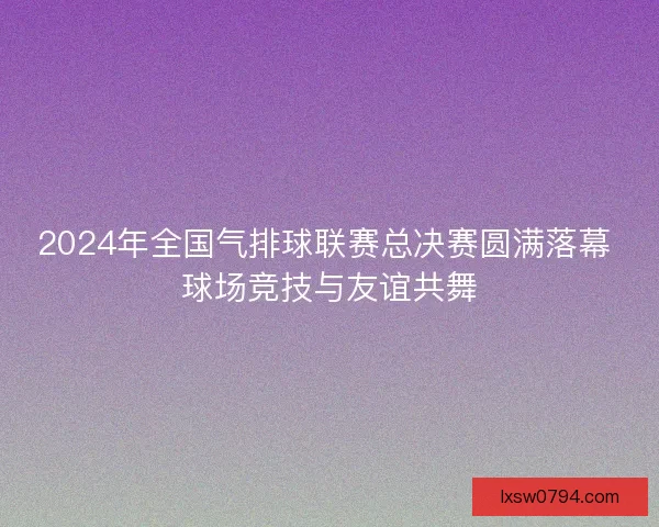 2024年全国气排球联赛总决赛圆满落幕 球场竞技与友谊共舞