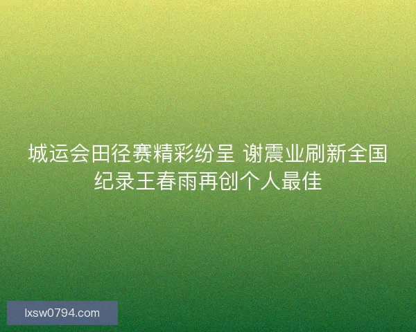 城运会田径赛精彩纷呈 谢震业刷新全国纪录王春雨再创个人最佳