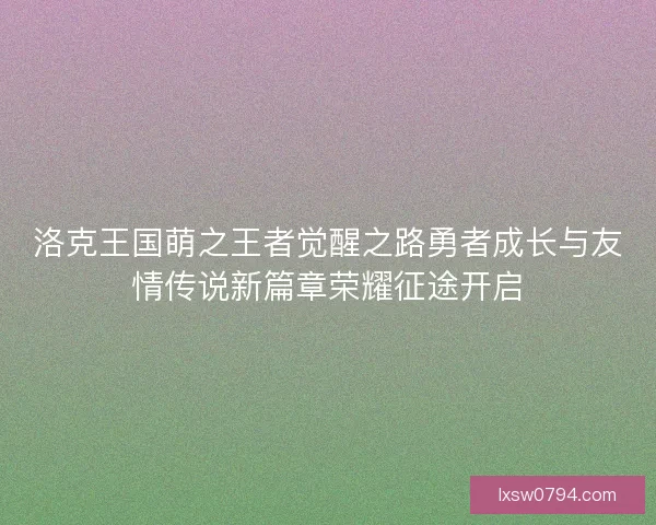 洛克王国萌之王者觉醒之路勇者成长与友情传说新篇章荣耀征途开启
