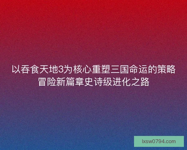 以吞食天地3为核心重塑三国命运的策略冒险新篇章史诗级进化之路