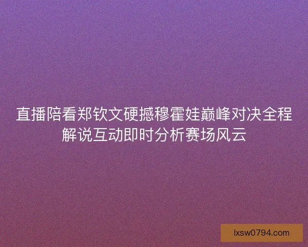 直播陪看郑钦文硬撼穆霍娃巅峰对决全程解说互动即时分析赛场风云