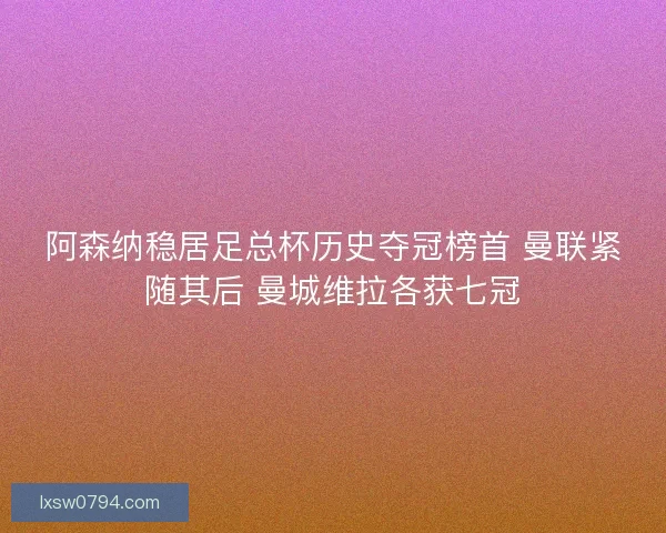 阿森纳稳居足总杯历史夺冠榜首 曼联紧随其后 曼城维拉各获七冠